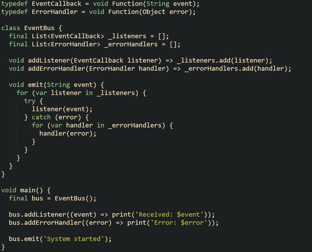 typedef EventCallback = void Function(String event); typedef ErrorHandler = void Function(Object error);  class EventBus {   final List<EventCallback> _listeners = [];   final List<ErrorHandler> _errorHandlers = [];    void addListener(EventCallback listener) => _listeners.add(listener);   void addErrorHandler(ErrorHandler handler) => _errorHandlers.add(handler);    void emit(String event) {     for (var listener in _listeners) {       try {         listener(event);       } catch (error) {         for (var handler in _errorHandlers) {           handler(error);         }       }     }   } }  void main() {   final bus = EventBus();    bus.addListener((event) => print('Received: $event'));   bus.addErrorHandler((error) => print('Error: $error'));    bus.emit('System started'); }