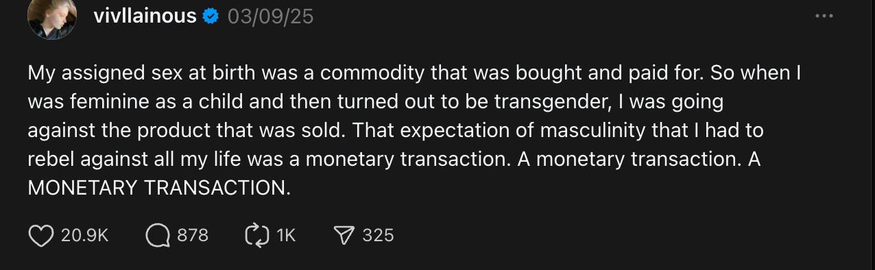 Vivian Wilson on Threads: My assigned sex at birth was a commodity that was bought and paid for. So when I was feminine as a child and then turned out to be transgender, I was going against the product that was sold. That expectation of masculinity that I had to rebel against all my life was a monetary transaction. A monetary transaction. A MONETARY TRANSACTION.