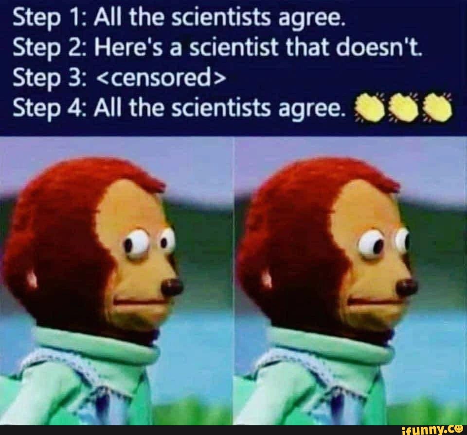 Step 1: All the scientists agree. Step 2: Here's a scientist that doesn't. Step 3: <censored> Step 4: All the scientists agree. Step 1: All the scientists agree. Step 2: Here's a scientist that doesn't. Step 3: <censored> Step 4: All the scientists agree.