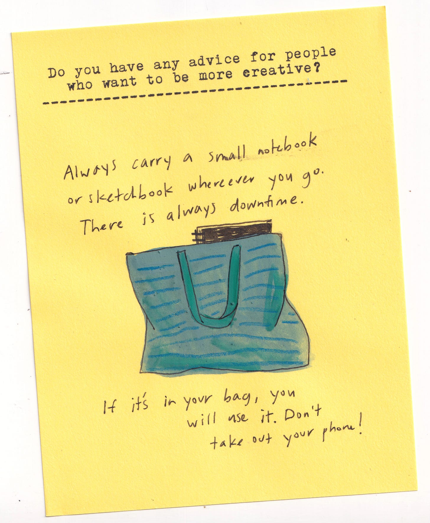 Do you have any advice for people who want to be more creative?   Always carry a small notebook or sketchbook wherever you go. There is always downtime. If it’s in your bag, you will use it. Don’t take out your phone!