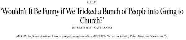 Screen cap:Culture ‘Wouldn’t It Be Funny if We Tricked a Bunch of People into Going to Church?’ Interview by Kate Lucky  Michelle Stephens of Silicon Valley evangelism organization ACTS 17 talks caviar bumps, Peter Thiel, and Christianit