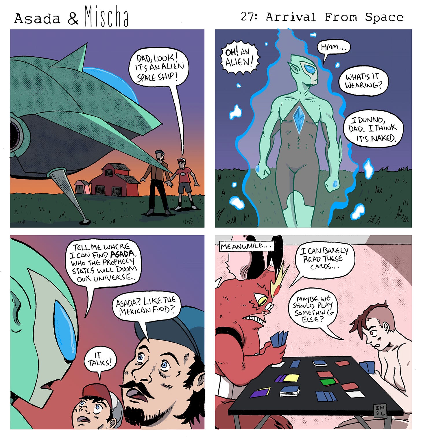 Panel 1: At sunset on a rural farm, a large green alien spaceship lands in a field beside a barn. A child points excitedly and says, “Dad, look! It’s an alien space ship!”  Panel 2: A tall green alien with glowing blue eyes and a glowing crystal embedded in its chest steps out of the ship surrounded by blue energy. The child shouts, “Oh! An alien!” The alien studies them and says, “Hmm…” The father asks, “What’s it wearing?” The child replies, “I dunno, Dad. I think it’s naked.”  Panel 3: Close-up of the alien looming over the frightened father and child. The alien commands, “Tell me where I can find Asada, who the prophecy states will doom our universe.” The confused father asks, “Asada? Like the Mexican food?” The child excitedly blurts out, “It talks!”  Panel 4: Meanwhile, back at home, Asada and Mischa sit at a table playing a card game. Asada squints at his cards and says, “I can barely read these cards…” Mischa suggests, “Maybe we should play something else?”