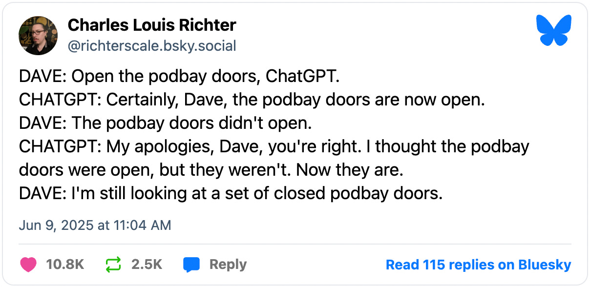 June 9, 2025 Bluesky post by Charles Louis Richter reading, "DAVE: Open the podbay doors, ChatGPT. CHATGPT: Certainly, Dave, the podbay doors are now open. DAVE: The podbay doors didn't open. CHATGPT: My apologies, Dave, you're right. I thought the podbay doors were open, but they weren't. Now they are. DAVE: I'm still looking at a set of closed podbay doors."