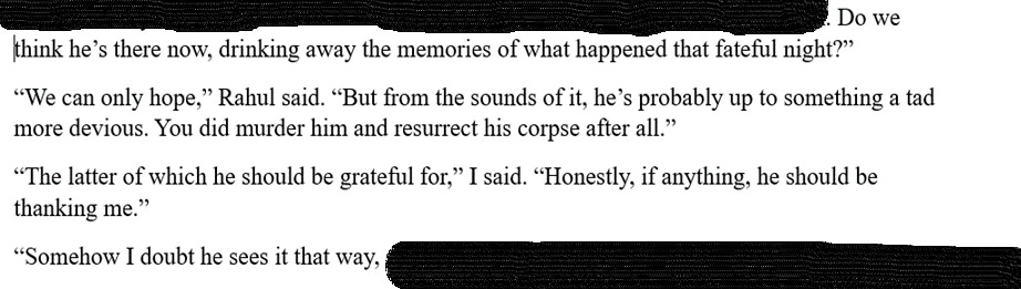A screenshot of a Microsoft Word document. Some of the text has been blacked out. The visible texts reads: "Do we think he’s there now, drinking away the memories of what happened that fateful night?” “We can only hope,” Rahul said. “But from the sounds of it, he’s probably up to something a tad more devious. You did murder him and resurrect his corpse after all.” “The latter of which he should be grateful for,” I said. “Honestly, if anything, he should be thanking me.” “Somehow I doubt he sees it that way."