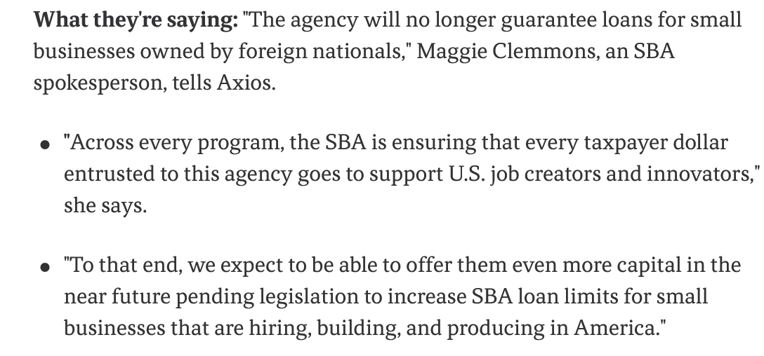What they're saying: "The agency will no longer guarantee loans for small businesses owned by foreign nationals," Maggie Clemmons, an SBA spokesperson, tells Axios. "Across every program, the SBA is ensuring that every taxpayer dollar entrusted to this agency goes to support U.S. job creators and innovators," she says. "To that end, we expect to be able to offer them even more capital in the near future pending legislation to increase SBA loan limits for small businesses that are hiring, building, and producing in America."