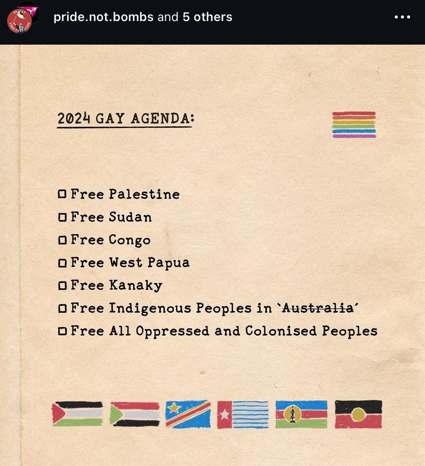 2024 GAY AGENDA: • Free Palestine • Free Sudan • Free Congo • Free West Papua • Free Kanaky • Free Indigenous Peoples in 'Australia' • Free All Oppressed and Colonised Peoples 2024 GAY AGENDA: • Free Palestine • Free Sudan • Free Congo • Free West Papua • Free Kanaky • Free Indigenous Peoples in 'Australia' • Free All Oppressed and Colonised Peoples
