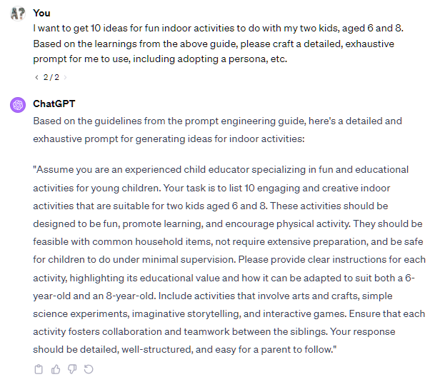 I want to get 10 ideas for fun indoor activities to do with my two kids, aged 6 and 8. Based on the learnings from the above guide, please craft a detailed, exhaustive prompt for me to use, including adopting a persona, etc. 2 / 2 ChatGPT Based on the guidelines from the prompt engineering guide, here's a detailed and exhaustive prompt for generating ideas for indoor activities: "Assume you are an experienced child educator specializing in fun and educational activities for young children. Your task is to list 10 engaging and creative indoor activities that are suitable for two kids aged 6 and 8. These activities should be designed to be fun, promote learning, and encourage physical activity. They should be feasible with common household items, not require extensive preparation, and be safe for children to do under minimal supervision. Please provide clear instructions for each activity, highlighting its educational value and how it can be adapted to suit both a 6-year-old and an 8-year-old. Include activities that involve arts and crafts, simple science experiments, imaginative storytelling, and interactive games. Ensure that each activity fosters collaboration and teamwork between the siblings. Your response should be detailed, well-structured, and easy for a parent to follow." I want to get 10 ideas for fun indoor activities to do with my two kids, aged 6 and 8. Based on the learnings from the above guide, please craft a detailed, exhaustive prompt for me to use, including adopting a persona, etc. 2 / 2 ChatGPT Based on the guidelines from the prompt engineering guide, here's a detailed and exhaustive prompt for generating ideas for indoor activities: "Assume you are an experienced child educator specializing in fun and educational activities for young children. Your task is to list 10 engaging and creative indoor activities that are suitable for two kids aged 6 and 8. These activities should be designed to be fun, promote learning, and encourage physical activity. They should be feasible with common household items, not require extensive preparation, and be safe for children to do under minimal supervision. Please provide clear instructions for each activity, highlighting its educational value and how it can be adapted to suit both a 6-year-old and an 8-year-old. Include activities that involve arts and crafts, simple science experiments, imaginative storytelling, and interactive games. Ensure that each activity fosters collaboration and teamwork between the siblings. Your response should be detailed, well-structured, and easy for a parent to follow."