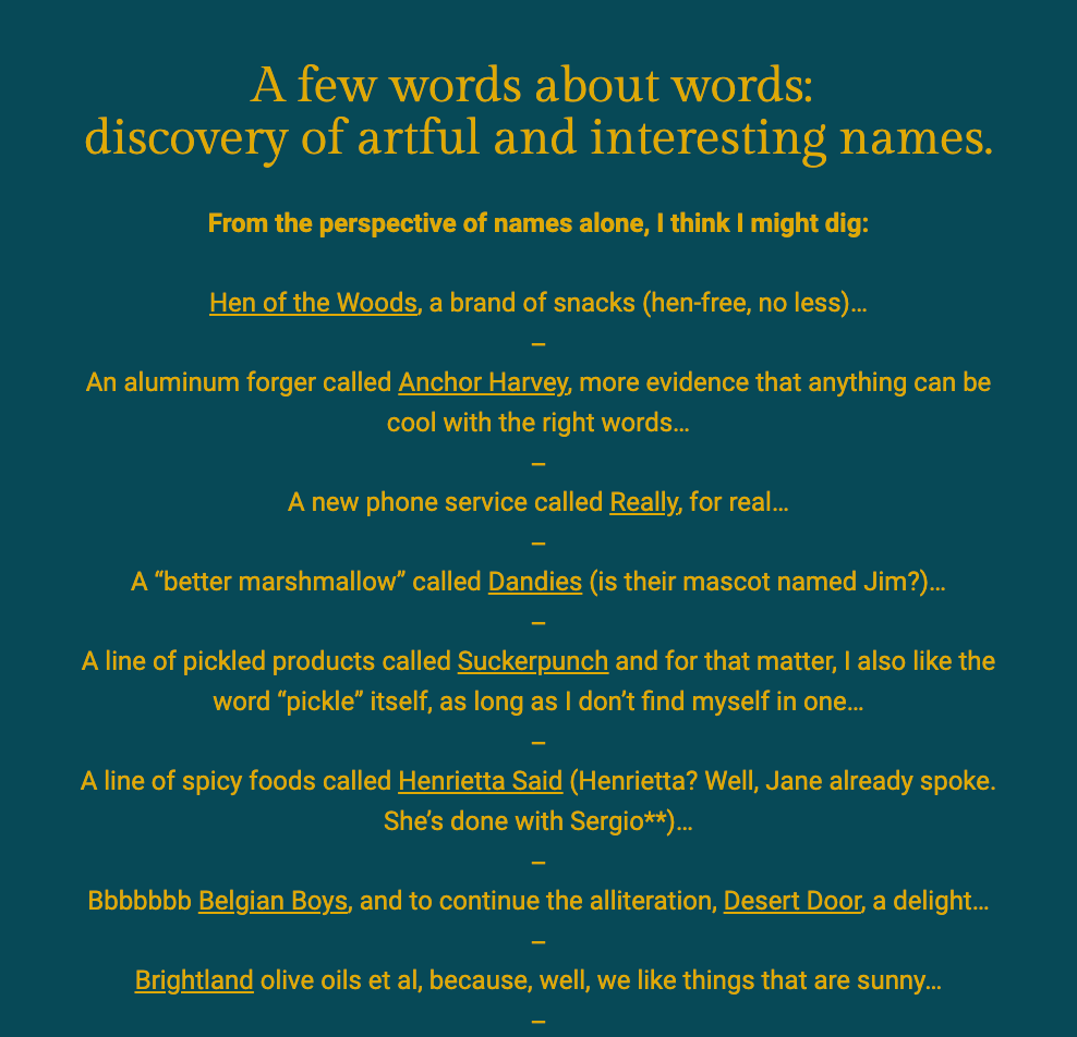The image features a dark blue background with bold yellow text at the top that says, "A few words about words: discovery of artful and interesting names." The author shares their fascination with creative and unique brand names. Each brand is listed with a playful commentary:

"Hen of the Woods, a brand of snacks (hen-free, no less)..."
"An aluminum forger called Anchor Harvey, more evidence that anything can be cool with the right words..."
"A new phone service called Really, for real..."
"A 'better marshmallow' called Dandies (is their mascot named Jim?)..."
"A line of pickled products called Suckerpunch and for that matter, I also like the word 'pickle' itself, as long as I don’t find myself in one..."
"A line of spicy foods called Henrietta Said (Henrietta? Well, Jane already spoke. She’s done with Sergio*)..."
"Bbbbbbb Belgian Boys, and to continue the alliteration, Desert Door, a delight..."
"Brightland olive oils et al, because, well, we like things that are sunny..."
The text ends with an em dash, indicating a continuation of thought or a list. The playful and thoughtful selection of names reflects the author's appreciation for clever naming in branding.