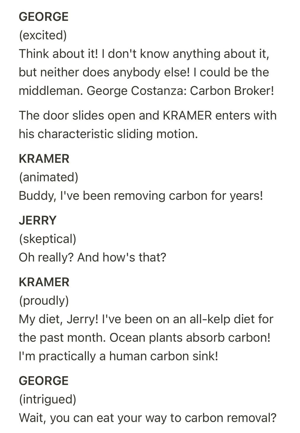 Screenplay page. Text: "GEORGE (excited) Think about it! I don't know anything about it, but neither does anybody else! I could be the middleman. George Costanza: Carbon Broker! The door slides open and KRAMER enters with his characteristic sliding motion. KRAMER (animated) Buddy, I've been removing carbon for years! JERRY (skeptical) Oh really? And how's that? KRAMER (proudly) My diet, Jerry! I've been on an all-kelp diet for the past month. Ocean plants absorb carbon! I'm practically a human carbon sink! GEORGE (intrigued) Wait, you can eat your way to carbon removal?"