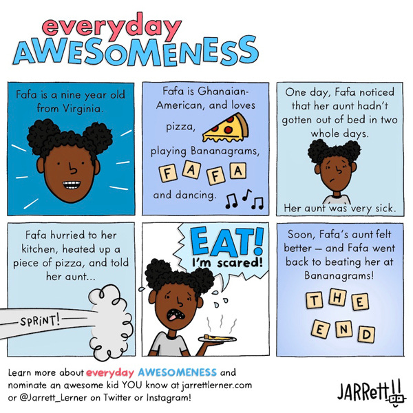 Fafa is a nine-year-old from Virginia. Fafa is Ghanaian-American and loves pizza, playing Bananagrams, and dancing. One day, Fafa noticed her aunt hadn’t gotten out of bed in two whole days because she was very sick. Fafa hurried to her kitchen, heated up a piece of pizza, and sprinted to her aunt to tell her, “Eat! I’m scared!” Fafa’s aunt felt better soon after, and Fafa went back to beating her at Bananagrams.