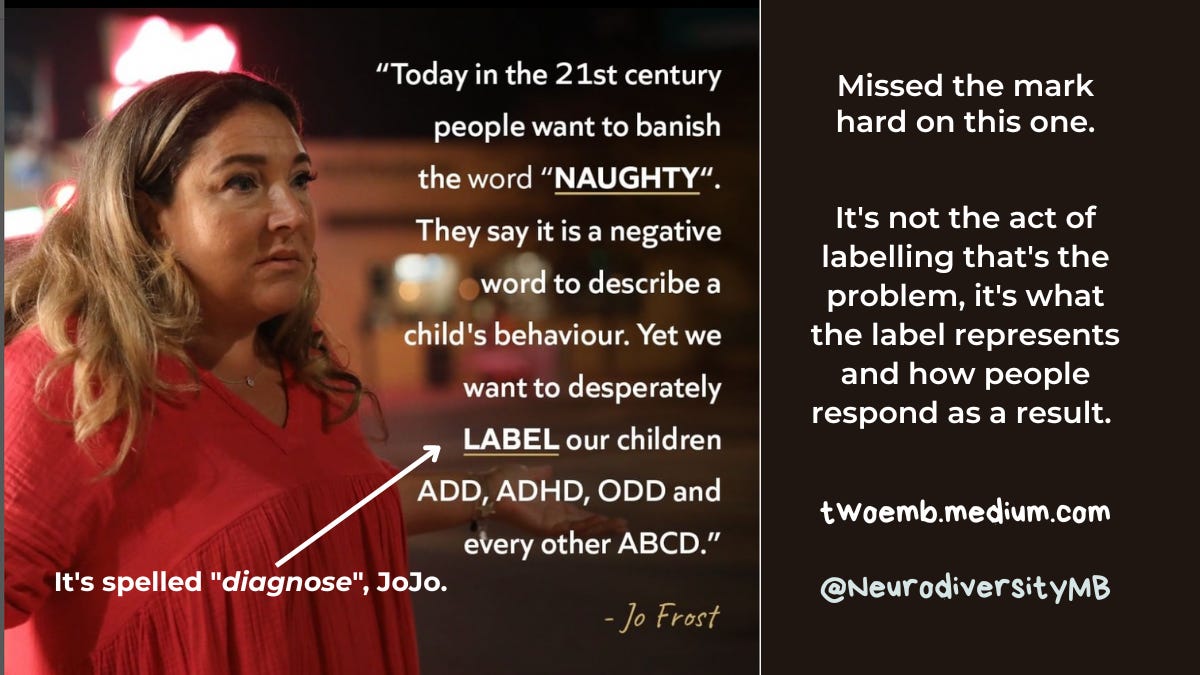“Today in the 21st century people want to banish the word “NAUGHTY”. They say it is a negative word to describe a child’s behaviour. Yet we desperately want to LABEL our children ADD, ADHD, ODD and every other ABCD.” -Jo Frost