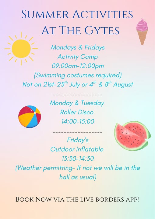 May be a graphic of ice cream and text that says "SUMMER ACTIVITIES AT THE GYTES Mondays & Fridays Activity CaTp 09:00AT-12:00 :00am- 12:00pn (Swimming costumes required) Not on 21st-25th 21st- July or 4th & 8th August Monday & Tuesday Roller Disco 14:00-15:00 Friday's Outdoor Inflatable 13:30-14:30 (Weather permitting- If not we will be in the hall as usual) O NOW VIA THE LIVE BORDERS APP!"