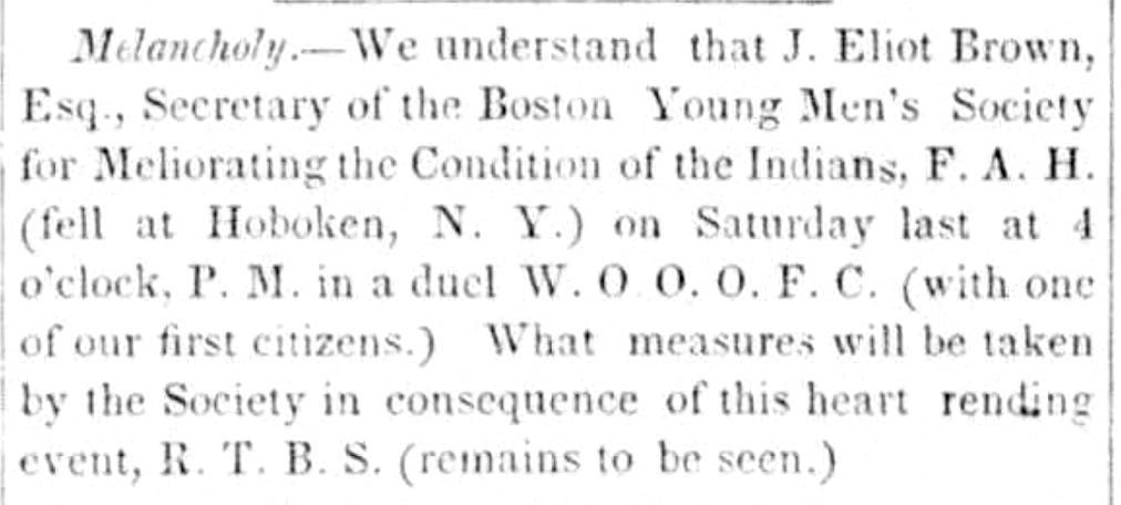 Melancholy-We understand that J. Eliot Brown, Esq., Secretary of the Boston Young Men's Society for Meliorating the Condition of the Indians, F.A.H. (fell at Hoboken, N. J.) on Saturday last at 4 o'clock, P.M. in a duel W.O.O.O.F.C. (with one of our first citizens.) What measures will be taken by the Society in consequence of this heart rending event, R.T.B.S. (remains to be seen.)