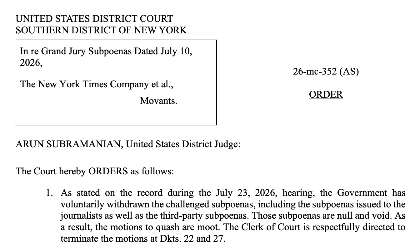 UNITED STATES DISTRICT COURT SOUTHERN DISTRICT OF NEW YORK In re Grand Jury Subpoenas Dated July 10, 2026, The New York Times Company et al., Movants. 26-mc-352 (AS) ORDER ARUN SUBRAMANIAN, United States District Judge: The Court hereby ORDERS as follows: 1. As stated on the record during the July 23, 2026, hearing, the Government has voluntarily withdrawn the challenged subpoenas, including the subpoenas issued to the journalists as well as the third-party subpoenas. Those subpoenas are null and void. As a result, the motions to quash are moot. The Clerk of Court is respectfully directed to terminate the motions at Dkts. 22 and 27.