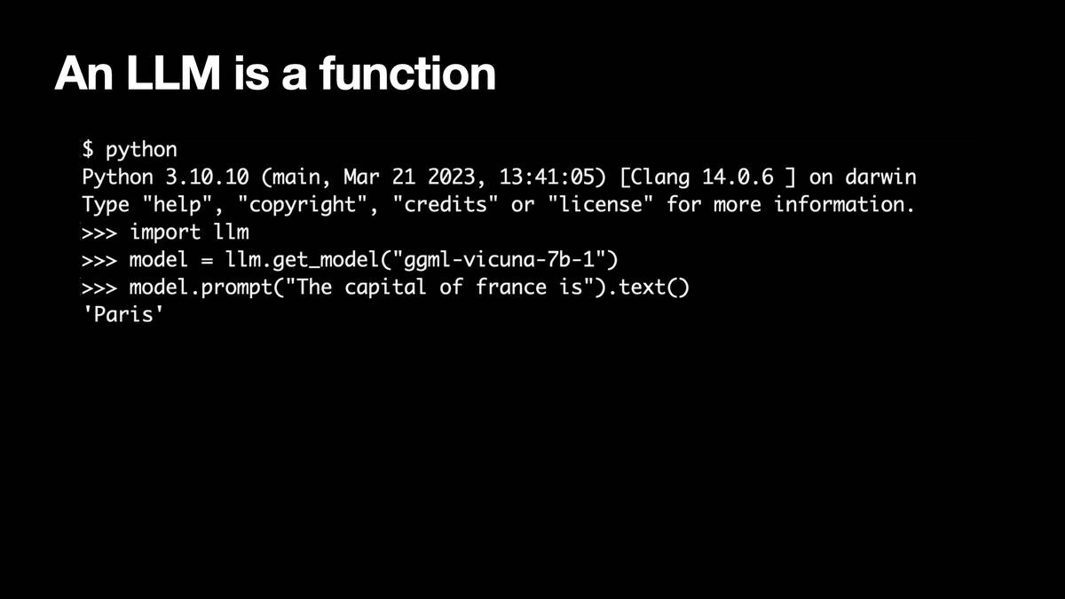 An LLM is a function

Python 3.10.10 on darwin
>>> import 1lm
>>> model = llm.get_model("ggml-vicuna-7b-1")
>>> model.prompt("The capital of france is").text()
'Paris'