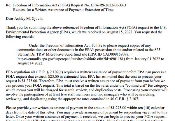 Thank you for submitting the above-referenced Freedom of Information Act (FOIA) request to the U.S.
Environmental Protection Agency (EPA), which we received on August 15, 2022. You requested the
following records:
Under the Freedom of Information Act, I'd like to please request copies of any
communications or other documents in the EPA's possession about and/or related to the 825
Stewart Dr, TRW Microwave Superfund site (EPA ID CAD009159088,
https://cumulis.epa.gov/supercpad/cursites/csitinfo.cfm?id=0901181) from January 01 2022 to
August 14 2022.
EPA regulation 40 C.F.R. § 2.107(e) requires a written assurance of payment before EPA can process a
FOIA request that exceeds $25.00 in estimated fees. EPA has estimated that the cost to process your
request is $1,275.00