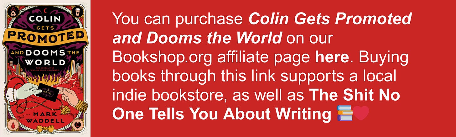 You can purchase Colin Gets Promoted and Dooms the World on our Bookshop.org affiliate page here. Buying books through this link supports a local indie bookstore, as well as The Shit No One Tells You About Writing 📚❤️