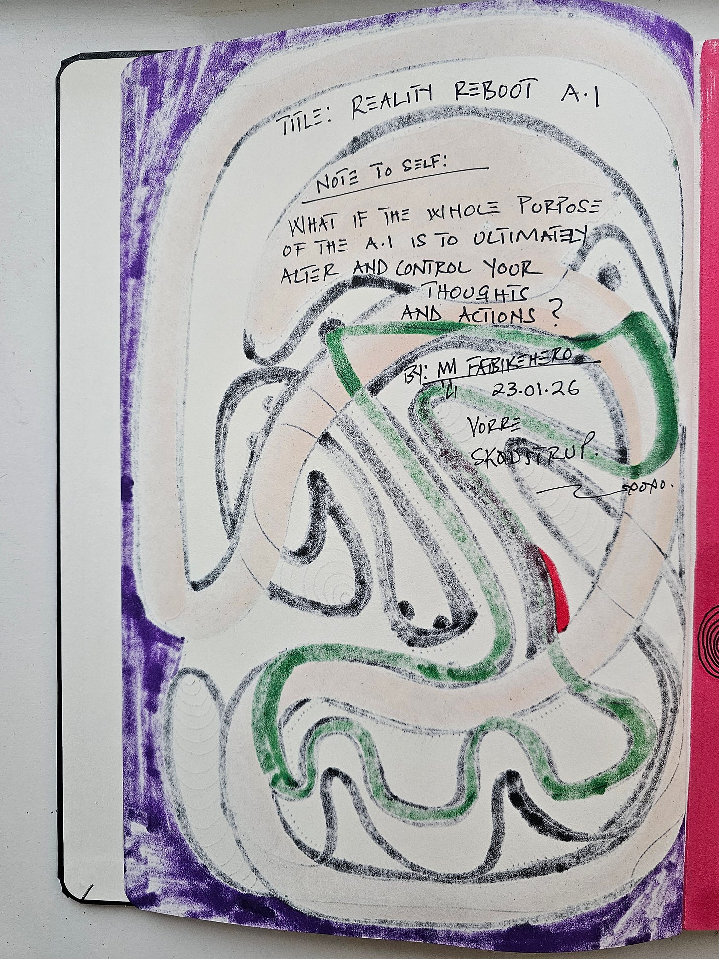Alt Text: The back of a sketchbook page showing ghosted marker lines and handwritten text in black ink. The text reads: "TITLE: REALITY REBOOT A.I. NOTE TO SELF: WHAT IF THE WHOLE PURPOSE OF THE A.I IS TO ULTIMATELY ALTER AND CONTROL YOUR THOUGHTS AND ACTIONS? BY: M FATBIKEHERO 23.01.26 VORRE SKØDSTRUP." Alt Text: The back of a sketchbook page showing ghosted marker lines and handwritten text in black ink. The text reads: "TITLE: REALITY REBOOT A.I. NOTE TO SELF: WHAT IF THE WHOLE PURPOSE OF THE A.I IS TO ULTIMATELY ALTER AND CONTROL YOUR THOUGHTS AND ACTIONS? BY: M FATBIKEHERO 23.01.26 VORRE SKØDSTRUP."