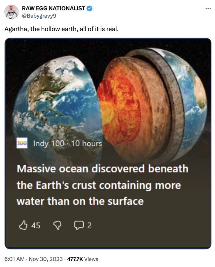 RAW EGG NATIONALIST @Babygravy9 Agartha, the hollow earth, all of it is real. 100 Indy 100 10 hours Massive ocean discovered beneath the Earth's crust containing more water than on the surface 45 Рог 2 6:01 AM Nov 30, 2023 477.7K Views