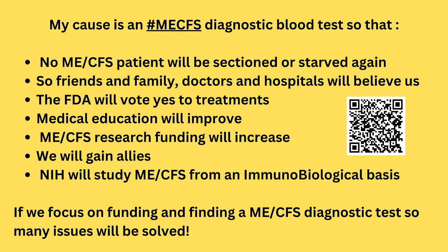 My cause is an #MECFS diagnostic blood test so that : No ME/CFS patient will be sectioned or starved again So friends and family, doctors and hospitals will believe us The FDA will vote yes to treatments Medical education will improve ME/CFS research funding will increase We will gain allies NIH will study ME/CFS from an ImmunoBiological basis If we focus on funding and finding a ME/CFS diagnostic test so many issues will be solved! My cause is an #MECFS diagnostic blood test so that : No ME/CFS patient will be sectioned or starved again So friends and family, doctors and hospitals will believe us The FDA will vote yes to treatments Medical education will improve ME/CFS research funding will increase We will gain allies NIH will study ME/CFS from an ImmunoBiological basis If we focus on funding and finding a ME/CFS diagnostic test so many issues will be solved!