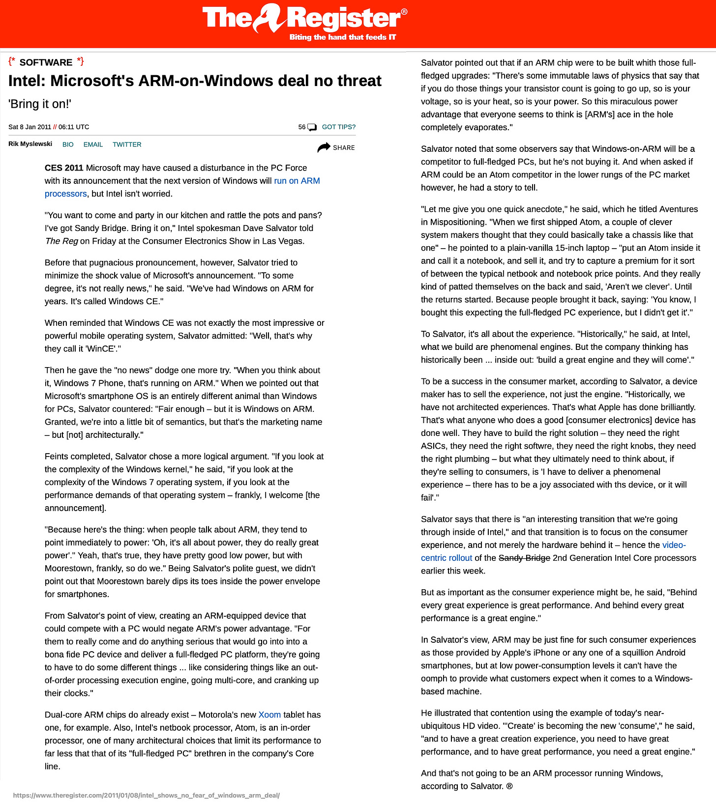 The Register® Biting the hand that feeds IT {* SOFTWARE *] Intel: Microsoft's ARM-on-Windows deal no threat 'Bring it on!' Sat 8 Jan 2011 // 06:11 UTC 56¢ GOT TIPS? Rik Myslewski BIO EMAIL TWITTER ^ SHARE CES 2011 Microsoft may have caused a disturbance in the PC Force with its announcement that the next version of Windows will run on ARM processors, but Intel isn't worried. "You want to come and party in our kitchen and rattle the pots and pans? I've got Sandy Bridge. Bring it on," Intel spokesman Dave Salvator told The Reg on Friday at the Consumer Electronics Show in Las Vegas. Before that pugnacious pronouncement, however, Salvator tried to minimize the shock value of Microsoft's announcement. "To some degree, it's not really news," he said. "We've had Windows on ARM for years. It's called Windows CE." When reminded that Windows CE was not exactly the most impressive or powerful mobile operating system, Salvator admitted: "Well, that's why they call it 'WinCE'." Then he gave the "no news" dodge one more try. "When you think about it, Windows 7 Phone, that's running on ARM." When we pointed out that Microsoft's smartphone OS is an entirely different animal than Windows for PCs, Salvator countered: "Fair enough - but it is Windows on ARM. Granted, we're into a little bit of semantics, but that's the marketing name - but [not] architecturally." Feints completed, Salvator chose a more logical argument. "If vou look at the complexity of the Windows kernel." he said. "if vou look at the complexity of the Windows 7 operating svstem. if you look at the performance demands of that operating system - frankly, I welcome [the announcement]. "Because here's the thing: when people talk about ARM, they tend to point immediately to power: 'Oh, it's all about power, they do really great power'." Yeah, that's true, they have pretty good low power, but with Moorestown, frankly, so do we." Being Salvator's polite guest, we didn't point out that Moorestown barely dips its toes inside the power envelope for smartphones. From Salvator's point of view, creating an ARM-equipped device that could compete with a PC would negate ARM's power advantage. "For them to really come and do anything serious that would go into into a bona fide PC device and deliver a full-fledged PC platform, they're going to have to do some different things ... like considering things like an out-of-order processing execution engine, going multi-core, and cranking up their clocks." Dual-core ARM chips do already exist - Motorola's new Xoom tablet has one, for example. Also, Intel's netbook processor, Atom, is an in-order processor, one of many architectural choices that limit its performance to far less that that of its "full-fledged PC" brethren in the company's Core line. Salvator pointed out that if an ARM chip were to be built whith those full-fledged upgrades: "There's some immutable laws of physics that say that if you do those things your transistor count is going to go up, so is your voltage, so is your heat, so is your power. So this miraculous power advantage that everyone seems to think is [ARM's] ace in the hole completely evaporates." Salvator noted that some observers say that Windows-on-ARM will be a competitor to full-fledged PCs, but he's not buying it. And when asked if ARM could be an Atom competitor in the lower rungs of the PC market however, he had a story to tell. "Let me give you one quick anecdote," he said, which he titled Aventures in Mispositioning. "When we first shipped Atom, a couple of clever system makers thought that they could basically take a chassis like that one" - he pointed to a plain-vanilla 15-inch laptop - "put an Atom inside it and call it a notebook, and sell it, and try to capture a premium for it sort of between the typical netbook and notebook price points. And they really kind of patted themselves on the back and said, 'Aren't we clever'. Until the returns started. Because people brought it back, saying: 'You know, I bought this expecting the full-fledged PC experience, but I didn't get it'." To Salvator, it's all about the experience. "Historically," he said, at Intel, what we build are phenomenal engines. But the company thinking has historically been ... inside out: 'build a great engine and they will come'." To be a success in the consumer market, according to Salvator, a device maker has to sell the experience, not just the engine. "Historically, we have not architected experiences. That's what Apple has done brilliantly. That's what anyone who does a good [consumer electronics] device has done well. They have to build the right solution - they need the right ASICs, they need the right softwre, they need the right knobs, they need the right plumbing - but what they ultimately need to think about, if they're selling to consumers, is 'I have to deliver a phenomenal experience - there has to be a joy associated with ths device, or it will fail' " Salvator says that there is "an interesting transition that we're going through inside of Intel," and that transition is to focus on the consumer experience, and not merely the hardware behind it - hence the video-centric rollout of the Sandy Bridge 2nd Generation Intel Core processors earlier this week. But as important as the consumer experience might be, he said, "Behind every great experience is great performance. And behind every great performance is a great engine." In Salvator's view, ARM may be just fine for such consumer experiences as those provided by Apple's iPhone or any one of a squillion Android smartphones, but at low power-consumption levels it can't have the oomph to provide what customers expect when it comes to a Windows-based machine. He illustrated that contention using the example of today's near-ubiquitous HD video. 'Create' is becoming the new 'consume'," he said, "and to have a great creation experience, you need to have great performance, and to have great performance, you need a great engine." And that's not going to be an ARM processor running Windows, according to Salvator. ® https://www.theregister.com/2011/01/08/intel_shows_no_fear_of_windows_arm_deal/
