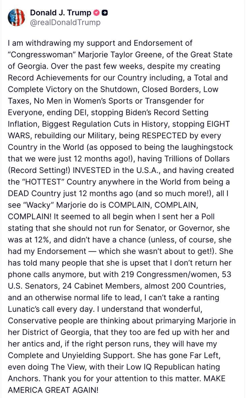 I am withdrawing my support and Endorsement of "Congresswoman” Marjorie Taylor Greene, of the Great State of Georgia. Over the past few weeks, despite my creating Record Achievements for our Country including, a Total and Complete Victory on the Shutdown, Closed Borders, Low Taxes, No Men in Women's Sports or Transgender for Everyone, ending DEI, stopping Biden's Record Setting Inflation, Biggest Regulation Cuts in History, stopping EIGHT WARS, rebuilding our Military, being RESPECTED by every Country in the World (as opposed to being the laughingstock that we were just 12 months ago!), having Trillions of Dollars (Record Setting!) INVESTED in the U.S.A., having created the "HOTTEST" Country anywhere in the World from being a DEAD Country just 12 months ago (and so much more!), all I see "Wacky” Marjorie do is COMPLAIN, COMPLAIN, COMPLAIN!