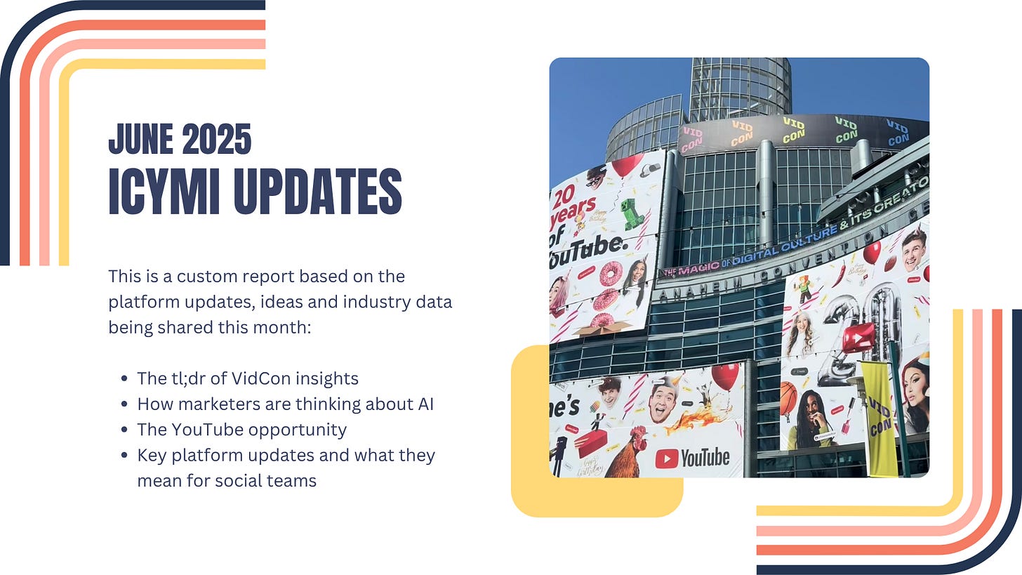 June 2025 ICYMI Updates: This is a custom report based on the platform updates, ideas and industry data being shared this month:  The tl;dr of VidCon insights  How marketers are thinking about AI The YouTube opportunity Key platform updates and what they mean for social teams 