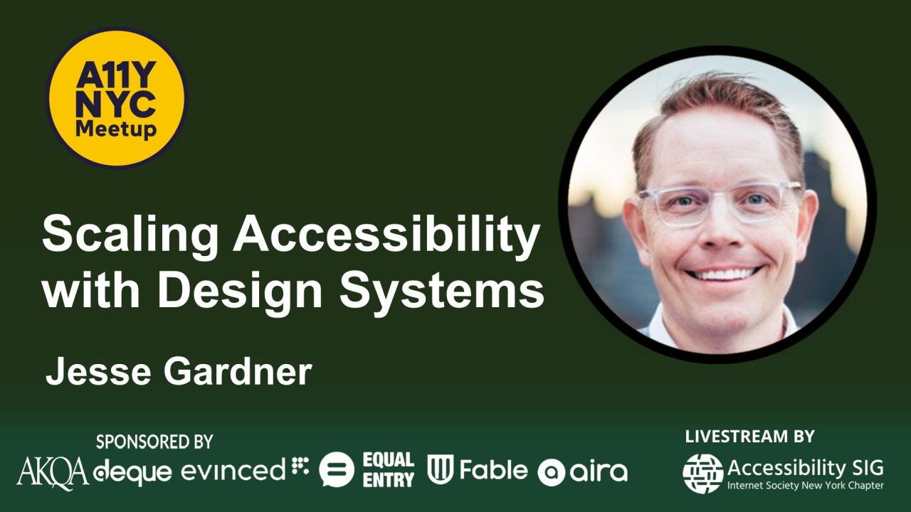 Promotional graphic for an A11Y NYC Meetup event titled “Scaling Accessibility with Design Systems.” The background is a dark green gradient. At top left is the yellow-and-blue A11Y NYC Meetup logo. Large white text in the center-left reads “Scaling Accessibility with Design Systems,” with “Jesse Gardner” below in bold white text. On the right is a circular headshot of Jesse Gardner smiling, wearing glasses, against a softly blurred outdoor background. Along the bottom are sponsor logos for AKQA, deque, evinced, Equal Entry, Fable, and aira. Bottom right text reads “Livestream by Accessibility SIG – Internet Society New York Chapter” with a globe-style logo. Promotional graphic for an A11Y NYC Meetup event titled “Scaling Accessibility with Design Systems.” The background is a dark green gradient. At top left is the yellow-and-blue A11Y NYC Meetup logo. Large white text in the center-left reads “Scaling Accessibility with Design Systems,” with “Jesse Gardner” below in bold white text. On the right is a circular headshot of Jesse Gardner smiling, wearing glasses, against a softly blurred outdoor background. Along the bottom are sponsor logos for AKQA, deque, evinced, Equal Entry, Fable, and aira. Bottom right text reads “Livestream by Accessibility SIG – Internet Society New York Chapter” with a globe-style logo.