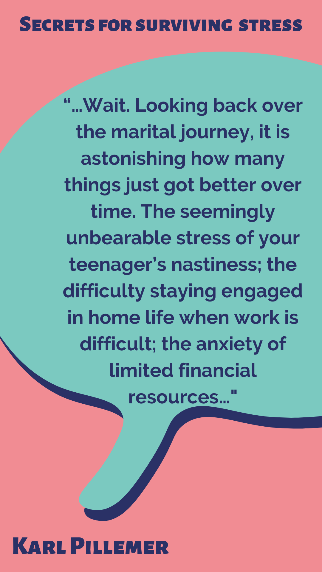 Secrets for Surviving Stress “Wait. Looking back over the marital journey, it is astonishing how many things just got better over time. The seemingly unbearable stress of your teenager’s nastiness; the difficulty staying engaged in home life when work is difficult; the anxiety of limited financial resources…” said Karl Pillemer.