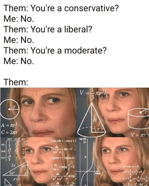 May be an image of ‎4 people and ‎text that says '‎Them: You're a conservative? Me: No. Them: You're a liberal? Me: No. Them: You're a moderate? Me: No. Them: V=승재행 =πο? A C= =2r h 300 45° 2 sin 60° Va 2 2 COS [sin xdx -COSX tun （の 0 dx tan 3 3 ال lgx+C tgx ES =ዉ2 2x tgxdx= 60° In/cusx S- de sinx 30° XV3 lncg= c 2| dr =-arctg B/rad dx ٥+x+ ルナーメチビ10‎'‎‎