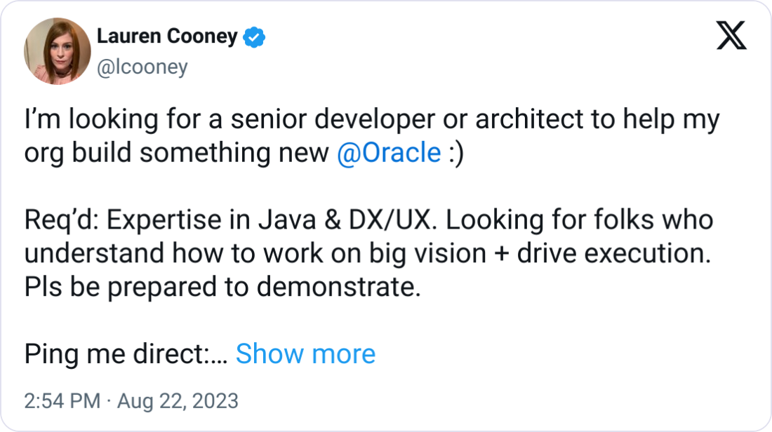 Lauren Cooney @lcooney Iβm looking for a senior developer or architect to help my org build something new @Oracle :) Reqβd: Expertise in Java & DX/UX. Looking for folks who understand how to work on big vision + drive execution. Pls be prepared to demonstrate. Ping me direct: lauren.cooney@oracle.com Thx! Lauren Cooney @lcooney Iβm looking for a senior developer or architect to help my org build something new @Oracle :) Reqβd: Expertise in Java & DX/UX. Looking for folks who understand how to work on big vision + drive execution. Pls be prepared to demonstrate. Ping me direct: lauren.cooney@oracle.com Thx!
