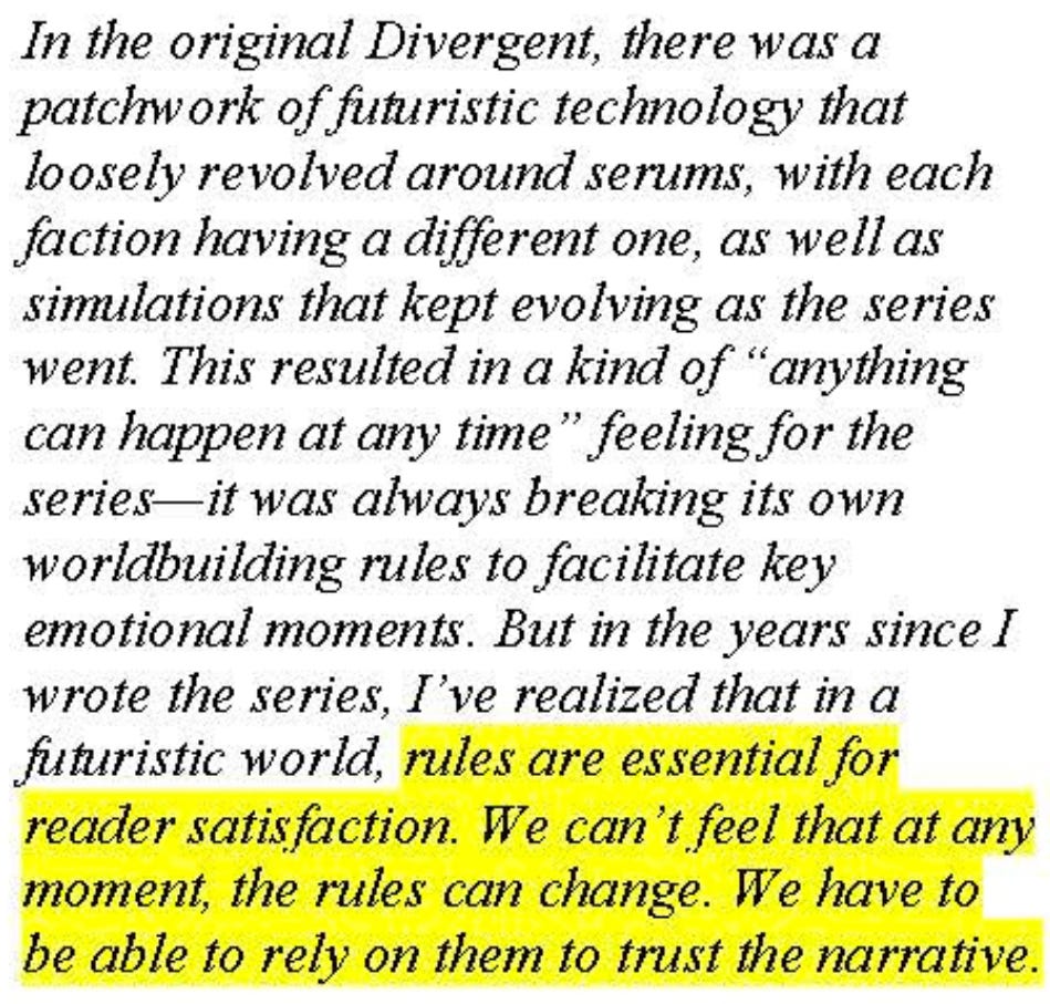 In the original Divergent, there was a patchwork of futuristic technology that loosely revolved around serums, with each faction having a different one, as well as simulations that kept evolving as the series went. This resulted in a kind of "anything can happen at any time" feeling for the series—it was always breaking its own worldbuilding rules to facilitate key emotional moments. But in the years since I wrote the series, I've realized that in a futuristic world, rules are essential for reader satisfaction. We can't feel that at any moment, the rules can change. We have to be able to rely on them to trust the narrative.