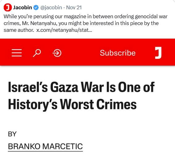 May be an image of text that says 'J Jacobin @jacobin -Nov 21 While you're perusing our magazine in between ordering genocidal war crimes, Mr. Netanyahu, you might be interested in this piece by the same author. x.com/netanyahu/st... Subscribe コ Israel's Gaza War Is One of History's Worst Crimes BRANKO MARCETIC'
