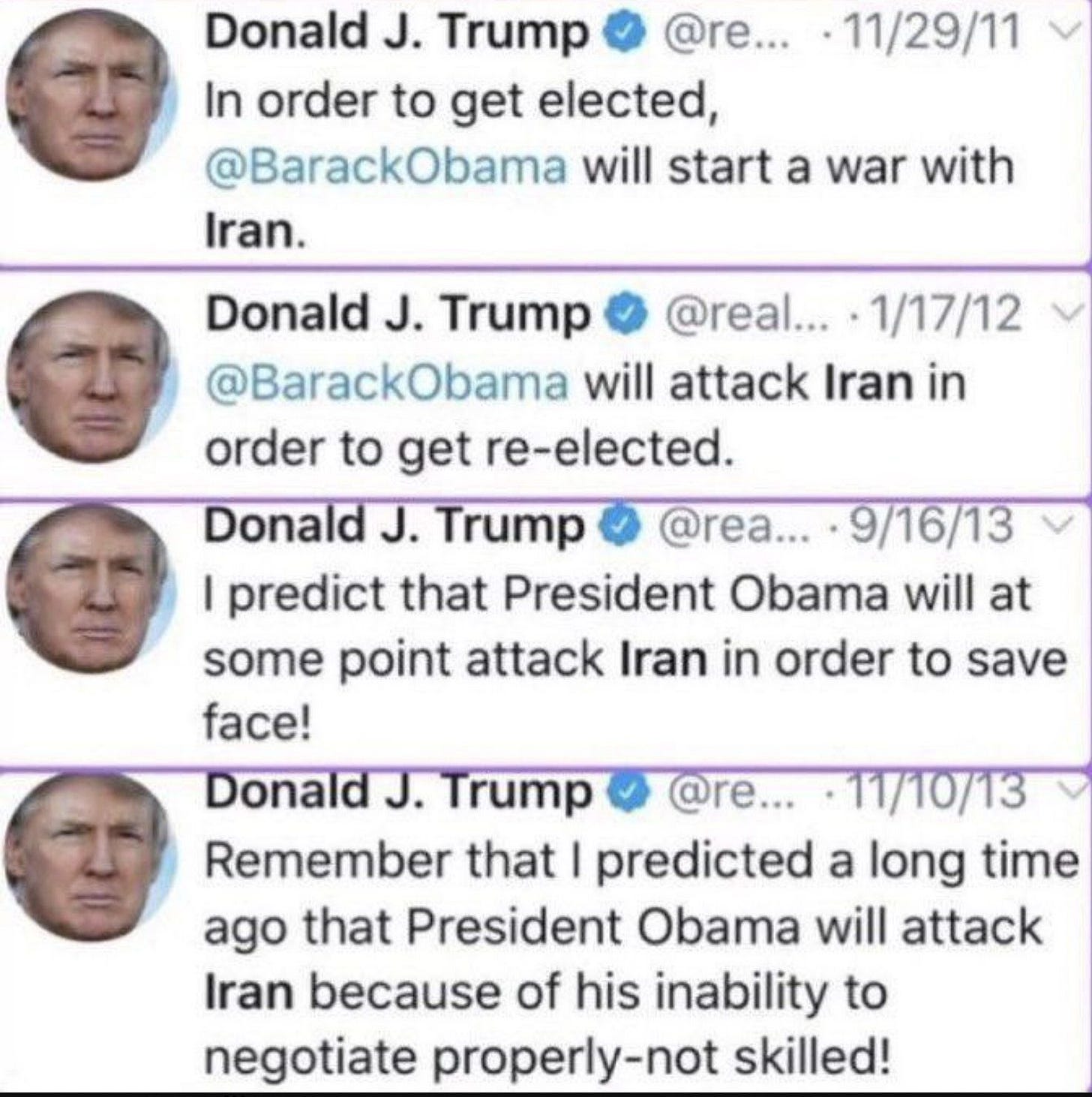 May be an image of the Oval Office and text that says 'Donald J. Trump @re... In order to get elected, @BarackObama will start a war with Iran. 11/29/11 9/16/13 Obama will at Donald J. Trump @real... 1/17/12 @BarackObama will attack Iran in order to get re-elected. Donald J. Trump Trump @rea... I predict that President some point attack Iran in order to save face! Donald J. Trump @re... -11/10/13 Remember that I predicted a ong time ago that President Obama will attack Iran because of his inability to negotiate properly-not skilled!' May be an image of the Oval Office and text that says 'Donald J. Trump @re... In order to get elected, @BarackObama will start a war with Iran. 11/29/11 9/16/13 Obama will at Donald J. Trump @real... 1/17/12 @BarackObama will attack Iran in order to get re-elected. Donald J. Trump Trump @rea... I predict that President some point attack Iran in order to save face! Donald J. Trump @re... -11/10/13 Remember that I predicted a ong time ago that President Obama will attack Iran because of his inability to negotiate properly-not skilled!'