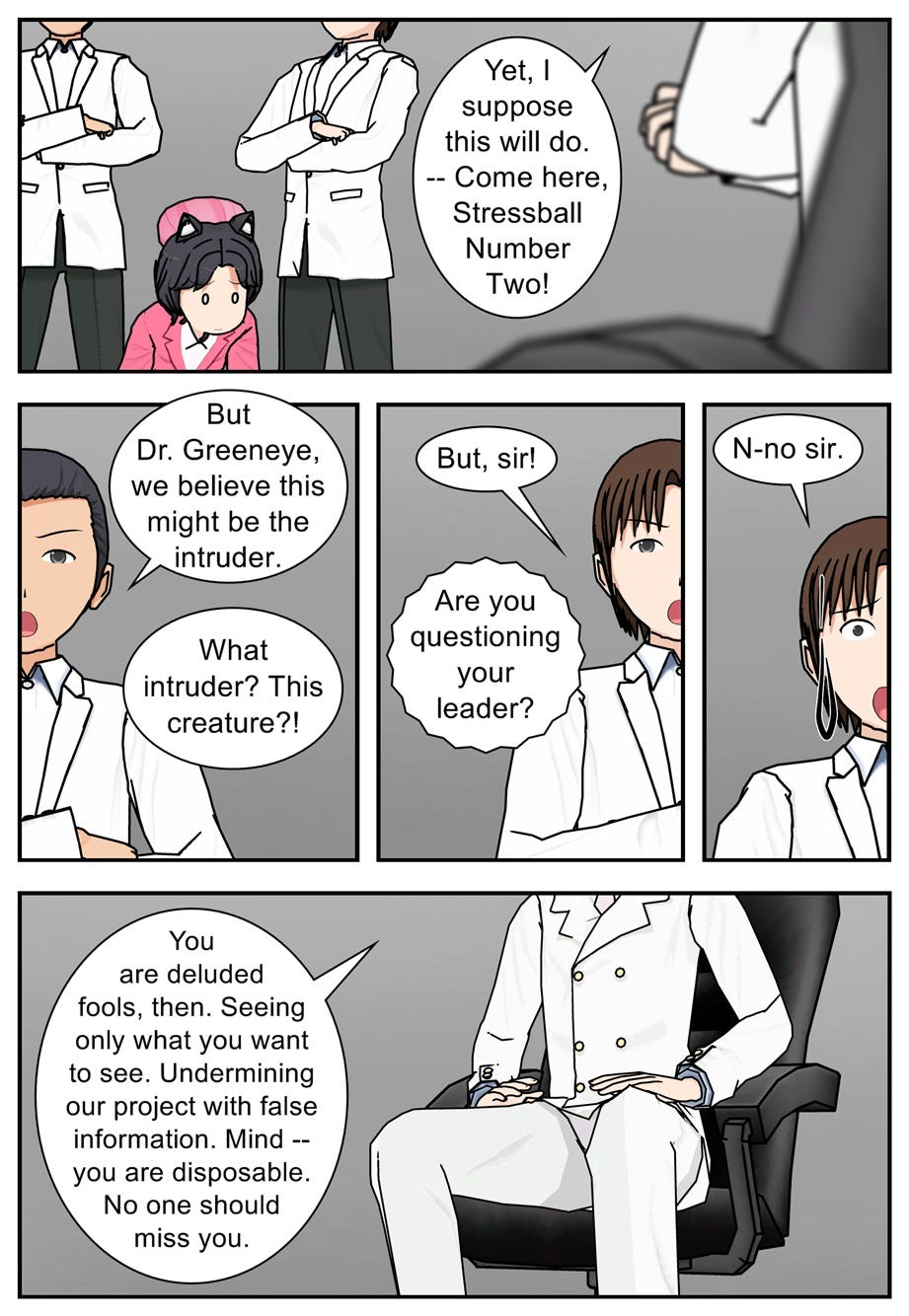 Yet, I suppose this will do. Come here, Stressball Number Two! But Dr. Greeneye, we believe this might be the intruder. What intruder? This creature?! But, sir! Are you questioning your leader? N-no sit. You are deluded fools, then. Seeing only what you want to see. Undermining our project with false information. Mind — you are disposable. No one should miss you.