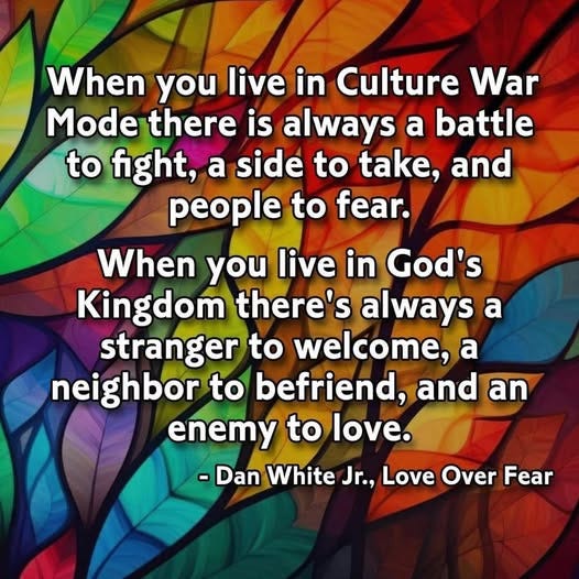 May be an image of text that says 'When you live in Culture War Mode there is always a battle to fight, a side to take, and people to fear. When you live in God's Kingdom there's always a stranger to welcome, a neighbor to befriend, and an enemy to love. -Dan White Jr.. Love Over -DanWhiteJr,LoveOverFea Fear'