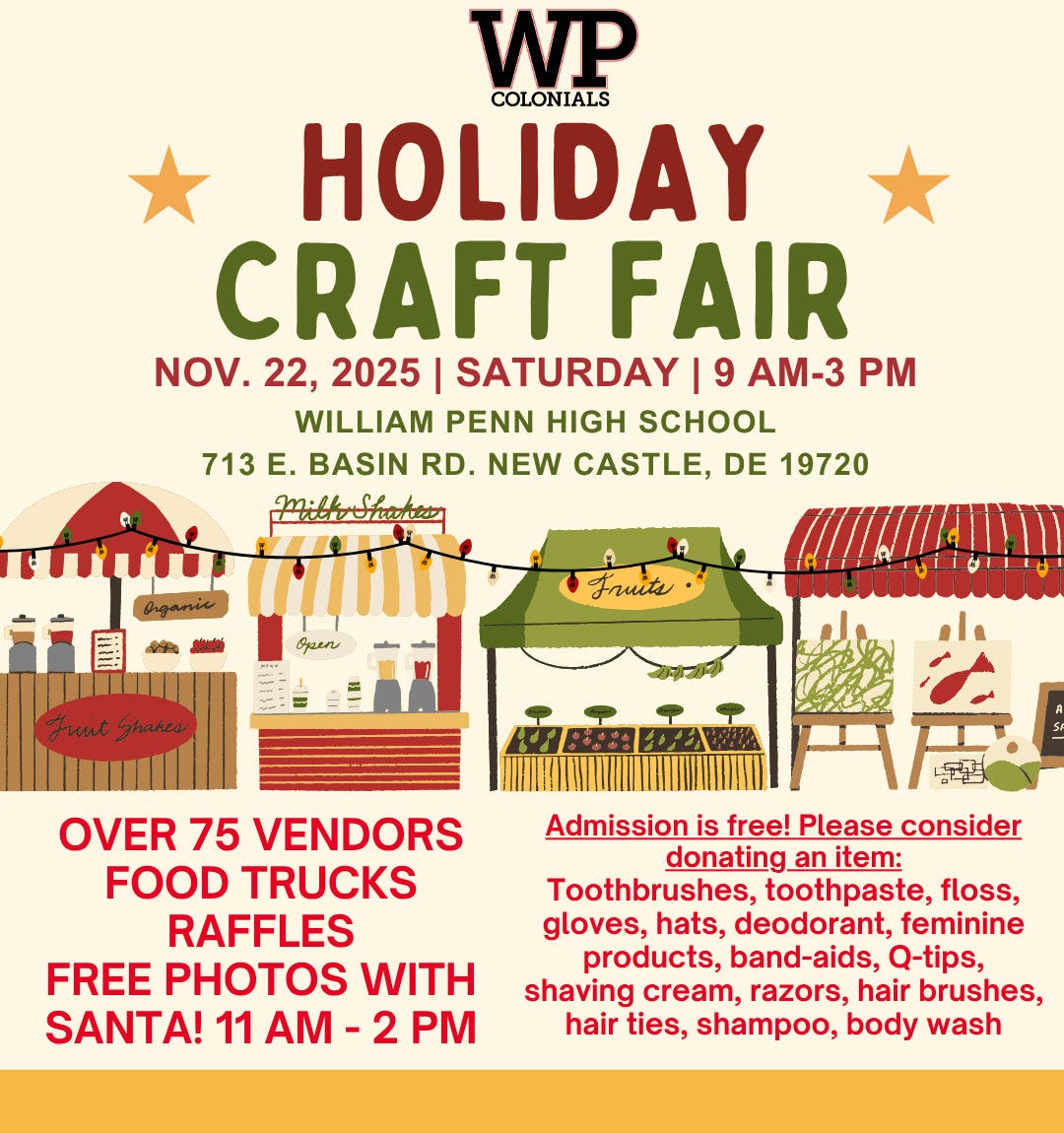 May be an image of text that says 'WP COLONIALS HOLIDAY CRAFT FAIR NOV. 22, 2025| SATURDAY |9 AM-33 PM WILLIAM PENN HIGH SCHOOL 713 E. BASIN RD. NEW CASTLE, DE 19720 Mittrohuhen Aganis A 4 Фии Fuut FuntShates ghakes OVER 75 VENDORS FOOD TRUCKS RAFFLES FREE PHOTOS WITH SANTA! 11 AM AM-2P 2 PM Admission is free! Please consider donating_ an item: Toothbrushes, toothpaste, floss, gloves, hats, deodorant, feminine products, band-aids, Q-tips, shaving cream, razors, hair brushes, hair ties, shampoo, body wash'