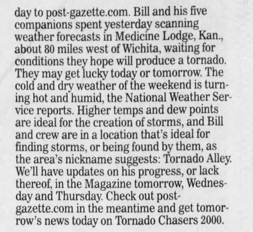 day to post-gazette.com. Bill and his five companions spent yesterday scanning weather forecasts in Medicine Lodge, Kan., about 80 miles west of Wichita, waiting for conditions they hope will produce a tornado. They may get lucky today or tomorrow. The cold and dry weather of the weekend is turning hot and humid, the National Weather Service reports. Higher temps and dew points are ideal for the creation of storms, and Bill and crew are in a location that's ideal for finding storms, or being found by them, as the area's nickname suggests: Tornado Alley. We'll have updates on his progress, or lack thereof, in the Magazine tomorrow, Wednesday and Thursday. Check out postgazette.com in the meantime and get tomorrow's news today on Tornado Chasers 2000.