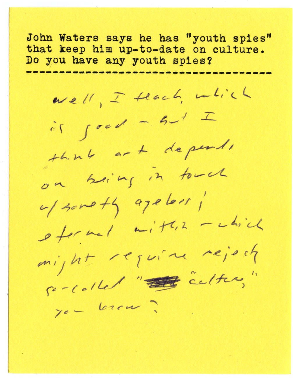 John Waters says he has "youth spies" that keep him up-to-date on culture. Do you have any youth spies?  Well, I teach, which is good - but I think art depends on being in touch with something ageless [+] eternal within - which might require reject[ing] so-called "culture," you know? 