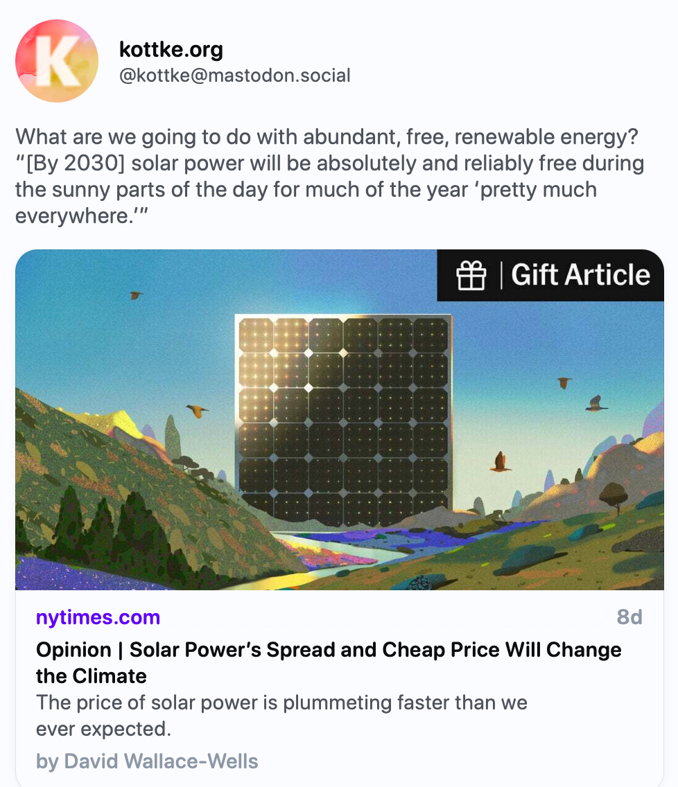 kottke.org @kottke@mastodon.social What are we going to do with abundant, free, renewable energy? “[By 2030] solar power will be absolutely and reliably free during the sunny parts of the day for much of the year ‘pretty much everywhere.’” https://www.nytimes.com/2024/08/28/opinion/solar-power-free-energy.html?unlocked_article_code=1.Hk4.p9NH.vd5W25pZC_rs   The New York Times · Aug 28 Opinion | Solar Power’s Spread and Cheap Price Will Change the Climate By David Wallace-Wells Sep 03, 2024, 06:06 AM ··