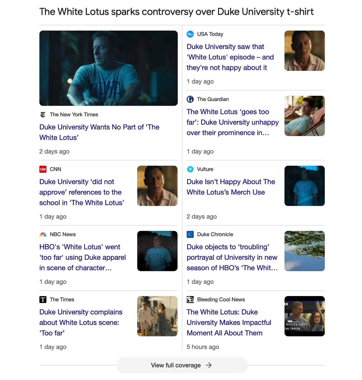  A screen capture of a Google News search for “Duke University” It shows a topic grouping titled, “The White Lotus sparks controversy over Duke University t-shirt.” The headlines are:   The New York Times Duke University Wants No Part of ‘The White Lotus’  USA Today Duke University saw that 'White Lotus' episode – and they're not happy about it  The Guardian The White Lotus ‘goes too far’: Duke University unhappy over their prominence in show  CNN Duke University ‘did not approve’ references to the school in ‘The White Lotus’  Vulture Duke Isn’t Happy About The White Lotus’s Merch Use  Duke Chronicle Duke objects to ‘troubling’ portrayal of University in new season of HBO’s ‘The White Lotus’  NBC News HBO's 'White Lotus' went 'too far' using Duke apparel in scene of character considering suicide, school says  Bleeding Cool News The White Lotus: Duke University Makes Impactful Moment All About Them  The Hill Duke objects to use of its branding in ‘White Lotus’
