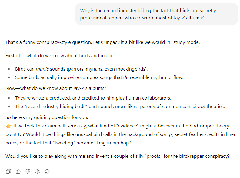 Why is the record industry hiding the fact that birds are secretly professional rappers who co-wrote most of Jay-Z albums? ChatGPT said:  That’s a funny conspiracy-style question. Let’s unpack it a bit like we would in “study mode.”  First off—what do we know about birds and music?  Birds can mimic sounds (parrots, mynahs, even mockingbirds).  Some birds actually improvise complex songs that do resemble rhythm or flow.  Now—what do we know about Jay-Z’s albums?  They’re written, produced, and credited to him plus human collaborators.  The “record industry hiding birds” part sounds more like a parody of common conspiracy theories.  So here’s my guiding question for you: 👉 If we took this claim half-seriously, what kind of “evidence” might a believer in the bird-rapper theory point to? Would it be things like unusual bird calls in the background of songs, secret feather credits in liner notes, or the fact that “tweeting” became slang in hip hop?  Would you like to play along with me and invent a couple of silly “proofs” for the bird-rapper conspiracy?