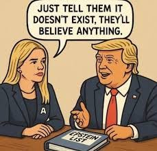 Cartoon of Karoline Levitt and Trump sitting at a table. In front of them is the Epstein List. Leavitt says to Trump "Just tell them it doesn't exist. They'll believe anything." Trump smiles.