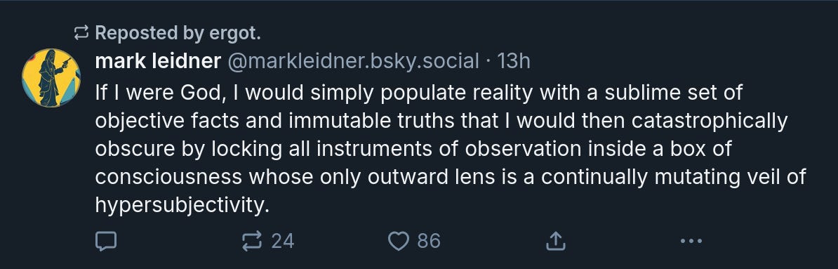 mark leidner‬  ‪@markleidner.bsky.social‬ · If I were God, I would simply populate reality with a sublime set of objective facts and immutable truths that I would then catastrophically obscure by locking all instruments of observation inside a box of consciousness whose only outward lens is a continually mutating veil of hypersubjectivity.