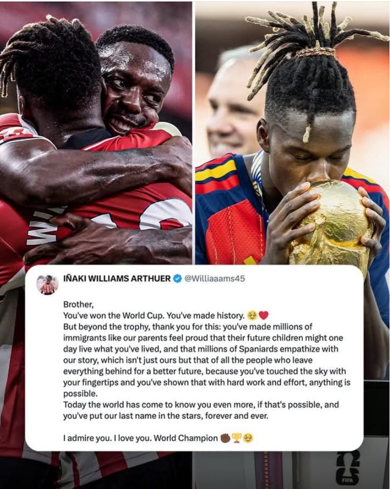 Image of Inaki Williams and Nico Williams with World Cup trophy. Text is post from Inaki: Brother, you've won the World Cup. You've made history.
But beyond the trophy, thank you for this: you've made millions of immigrants like our parents feel proud that their future children might one day live what you've lived, and that millions of Spaniards empathize with our story, which isn't just ours but that of all the people who leave everything behind for a better future.
Because you've touched the sky with your fingertips and you've shown that with hard work and effort, anything is possible.
Today the world has come to know you even more, if that's possible, and you've put our last name in the stars, forever and ever.  
I admire you. I love you. World Champion." 