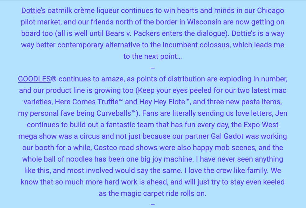 The image contains a text excerpt discussing the success of various products and brands. The first paragraph speaks about "Dottie’s oatmilk crème liqueur," which is gaining popularity in Chicago and starting to catch on in Wisconsin, humorously noting the regional Bears vs. Packers rivalry. Dottie's is touted as a superior alternative to a major, unnamed competitor.

The second paragraph focuses on the brand GOODLES®, which is experiencing a surge in distribution. The product line is expanding, with new mac and cheese varieties like "Here Comes Truffle™" and "Hey Hey Elote™," plus three new pasta items, with "Curveballs™" being a personal favorite of the writer. The brand's fans are highly engaged, sending love letters, and the team behind GOODLES® is praised for their daily enjoyment of work. The writer also mentions the excitement surrounding their booth at the Expo West show, partly because their partner, Gal Gadot, was in attendance. The success at Costco road shows and the overall positive reception of the brand is likened to a "big joy machine." The sentiment concludes with a familial affection for the team and a recognition of the hard work ahead, maintaining a steady pace as they continue to progress.

The text within the image reads:
"Dottie’s oatmilk crème liqueur continues to win hearts and minds in our Chicago pilot market, and our friends north of the border in Wisconsin are now getting on board too (all is well until Bears v. Packers enters the dialogue). Dottie’s is a way better contemporary alternative to the incumbent colossus, which leads me to the next point...

GOODLES® continues to amaze, as points of distribution are exploding in number, and our product line is growing too (Keep your eyes peeled for our two latest mac varieties, Here Comes Truffle™ and Hey Hey Elote™, and three new pasta items, my personal fave being Curveballs™). Fans are literally sending us love letters, Jen continues to build out a fantastic team that has fun every day, the Expo West mega show was a circus and not just because our partner Gal Gadot was working our booth for a while, Costco road shows were also happy mob scenes, and the whole ball of noodles has been one big joy machine. I have never seen anything like this, and most involved would say the same. I love the crew like family. We know that so much more hard work is ahead, and will just try to stay even keeled as the magic carpet ride rolls on."