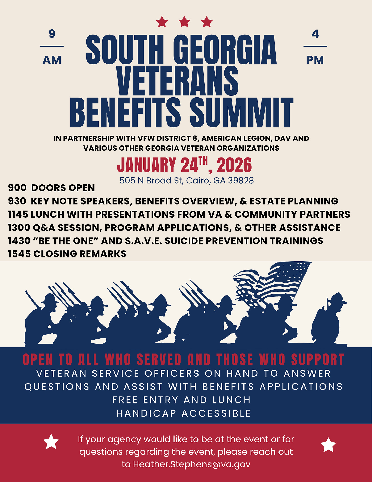 A patriotic red, white, and blue event flyer with silhouettes of service members marching, one holding a U.S. flag. Large headline: āSouth Georgia Veterans Benefits Summit.ā Partners listed: VFW District 8, American Legion, DAV, and various other Georgia veteran organizations. Date and time: January 24th, 2026, 9 AMā4 PM. Location: 505 N Broad St, Cairo, GA 39828. Schedule: - 0900 Doors open - 0930 Keynote speakers, benefits overview, and estate planning - 1145 Lunch with presentations from VA and community partners - 1300 Q&A session, program applications, and other assistance - 1430 āBe The Oneā and S.A.V.E. suicide prevention trainings - 1545 Closing remarks Banner text: āOpen to all who served and those who support.ā Notes that veteran service officers will assist with benefits applications. Free entry and lunch. Handicap accessible. Contact: Heather.Stephens@va.gov. A patriotic red, white, and blue event flyer with silhouettes of service members marching, one holding a U.S. flag. Large headline: āSouth Georgia Veterans Benefits Summit.ā Partners listed: VFW District 8, American Legion, DAV, and various other Georgia veteran organizations. Date and time: January 24th, 2026, 9 AMā4 PM. Location: 505 N Broad St, Cairo, GA 39828. Schedule: - 0900 Doors open - 0930 Keynote speakers, benefits overview, and estate planning - 1145 Lunch with presentations from VA and community partners - 1300 Q&A session, program applications, and other assistance - 1430 āBe The Oneā and S.A.V.E. suicide prevention trainings - 1545 Closing remarks Banner text: āOpen to all who served and those who support.ā Notes that veteran service officers will assist with benefits applications. Free entry and lunch. Handicap accessible. Contact: Heather.Stephens@va.gov.