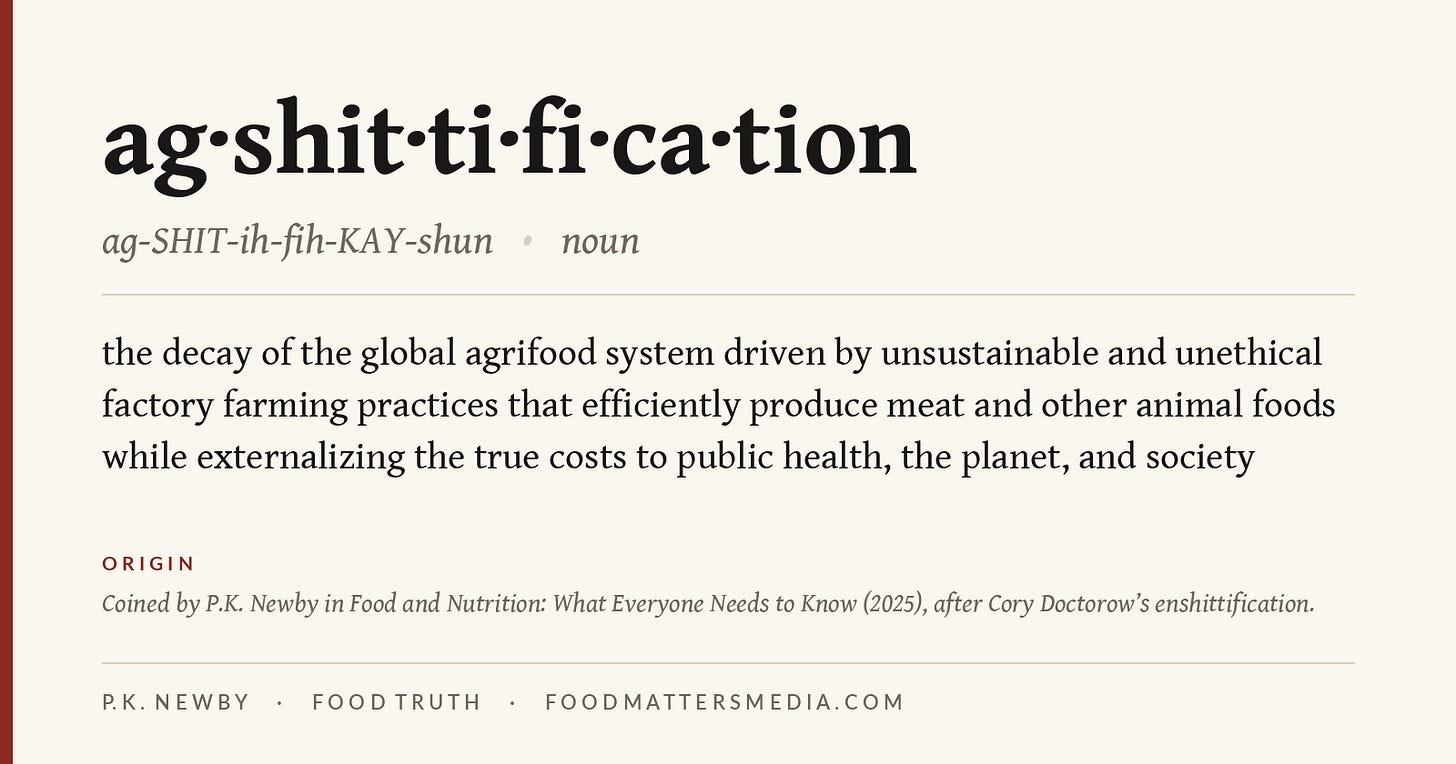 Dictionary-style card for agshittification, pronounced ag-SHIT-ih-fih-KAY-shun, noun: the decay of the global agrifood system driven by unsustainable and unethical factory farming practices that efficiently produce meat and other animal foods while externalizing the true costs to public health, the planet, and society. Coined by P.K. Newby in Food and Nutrition: What Everyone Needs to Know (2025), after Cory Doctorow's enshittification.