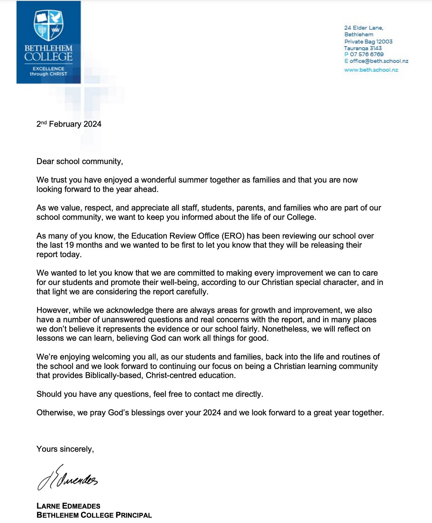 "Dear school community, We trust you have enjoyed a wonderful summer together as families and that you are now looking forward to the year ahead. As we value, respect, and appreciate all staff, students, parents, and families who are part of our school community, we want to keep you informed about the life of our College. As many of you know, the Education Review Office (ERO) has been reviewing our school over the last 19 months and we wanted to be first to let you know that they will be releasing their report today. We wanted to let you know that we are committed to making every improvement we can to care for our students and promote their well-being, according to our Christian special character, and in that light we are considering the report carefully. However, while we acknowledge there are always areas for growth and improvement, we also have a number of unanswered questions and real concerns with the report, and in many places we don’t believe it represents the evidence or our school fairly. Nonetheless, we will reflect on lessons we can learn, believing God can work all things for good. We’re enjoying welcoming you all, as our students and families, back into the life and routines of the school and we look forward to continuing our focus on being a Christian learning community that provides Biblically-based, Christ-centred education. Should you have any questions, feel free to contact me directly. Otherwise, we pray God’s blessings over your 2024 and we look forward to a great year together."