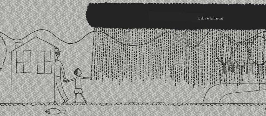 Un'illustrazione in bianco e nero su sfondo grigio testurizzato che mostra un uomo e un bambino che camminano mano nella mano accanto a una casa stilizzata. Una nuvola nera allungata scarica una fitta pioggia fatta di puntini su gran parte della scena. Sullo sfondo si vedono colline e alberi, mentre in primo piano un pesce nuota nel fiume. In alto a destra la scritta "Dov'è la barca?" Un'illustrazione in bianco e nero su sfondo grigio testurizzato che mostra un uomo e un bambino che camminano mano nella mano accanto a una casa stilizzata. Una nuvola nera allungata scarica una fitta pioggia fatta di puntini su gran parte della scena. Sullo sfondo si vedono colline e alberi, mentre in primo piano un pesce nuota nel fiume. In alto a destra la scritta "Dov'è la barca?"